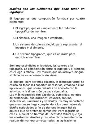 ¿Cuáles son los elementos que debe tener un
logotipo?
El logotipo es una composición formada por cuatro
elementos:
1.El logotipo, que es simplemente la traducción
tipográfica del nombre.
2.El símbolo, una imagen o emblema.
3.Un sistema de colores elegido para representar el
logotipo y el símbolo.
4.Un sistema tipográfico, que es utilizado para
escribir el nombre.
Son imprescindibles el logotipo, los colores y la
tipografía. La combinación entre el logotipo y el símbolo
es el logo-símbolo. Hay marcas que no incluyen ningún
símbolo en su representación visual.
El logotipo, para ser más exactos, la identidad visual se
coloca en todos los soportes necesarios, creando así las
aplicaciones, que serán distintas de acuerdo con la
actividad y la dimensión de cada compañía.
Las más habituales son papelería, publicidad, objetos
de promoción, publicaciones, envases, rótulos,
señalización, uniformes y vehículos. Es muy importante
que siempre se haga cumpliendo a los parámetros de
diseño estipulados a fin de dar una imagen fiel de
aquello que se pretende comunicar. Para lograrlo se
crea el Manual de Normas de Identidad Visual que fija
las constantes visuales y resuelve técnicamente cómo
realizar de manera correcta todas las aplicaciones.
 