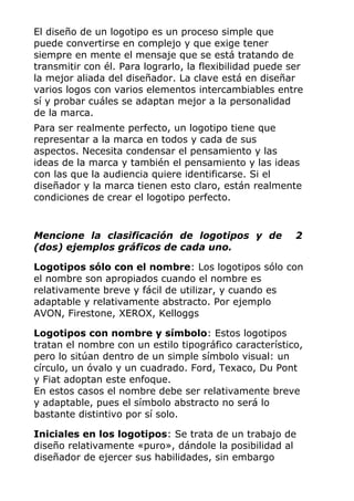 El diseño de un logotipo es un proceso simple que
puede convertirse en complejo y que exige tener
siempre en mente el mensaje que se está tratando de
transmitir con él. Para lograrlo, la flexibilidad puede ser
la mejor aliada del diseñador. La clave está en diseñar
varios logos con varios elementos intercambiables entre
sí y probar cuáles se adaptan mejor a la personalidad
de la marca.
Para ser realmente perfecto, un logotipo tiene que
representar a la marca en todos y cada de sus
aspectos. Necesita condensar el pensamiento y las
ideas de la marca y también el pensamiento y las ideas
con las que la audiencia quiere identificarse. Si el
diseñador y la marca tienen esto claro, están realmente
condiciones de crear el logotipo perfecto.
Mencione la clasificación de logotipos y de 2
(dos) ejemplos gráficos de cada uno.
Logotipos sólo con el nombre: Los logotipos sólo con
el nombre son apropiados cuando el nombre es
relativamente breve y fácil de utilizar, y cuando es
adaptable y relativamente abstracto. Por ejemplo
AVON, Firestone, XEROX, Kelloggs
Logotipos con nombre y símbolo: Estos logotipos
tratan el nombre con un estilo tipográfico característico,
pero lo sitúan dentro de un simple símbolo visual: un
círculo, un óvalo y un cuadrado. Ford, Texaco, Du Pont
y Fiat adoptan este enfoque.
En estos casos el nombre debe ser relativamente breve
y adaptable, pues el símbolo abstracto no será lo
bastante distintivo por sí solo.
Iniciales en los logotipos: Se trata de un trabajo de
diseño relativamente «puro», dándole la posibilidad al
diseñador de ejercer sus habilidades, sin embargo
 
