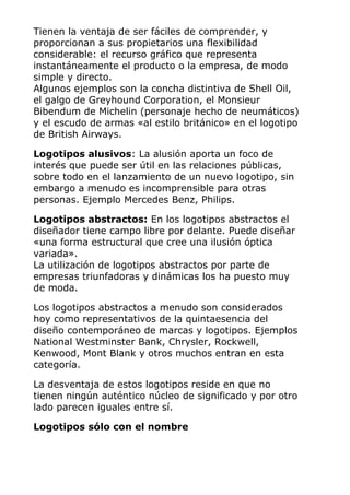Tienen la ventaja de ser fáciles de comprender, y
proporcionan a sus propietarios una flexibilidad
considerable: el recurso gráfico que representa
instantáneamente el producto o la empresa, de modo
simple y directo.
Algunos ejemplos son la concha distintiva de Shell Oil,
el galgo de Greyhound Corporation, el Monsieur
Bibendum de Michelin (personaje hecho de neumáticos)
y el escudo de armas «al estilo británico» en el logotipo
de British Airways.
Logotipos alusivos: La alusión aporta un foco de
interés que puede ser útil en las relaciones públicas,
sobre todo en el lanzamiento de un nuevo logotipo, sin
embargo a menudo es incomprensible para otras
personas. Ejemplo Mercedes Benz, Philips.
Logotipos abstractos: En los logotipos abstractos el
diseñador tiene campo libre por delante. Puede diseñar
«una forma estructural que cree una ilusión óptica
variada».
La utilización de logotipos abstractos por parte de
empresas triunfadoras y dinámicas los ha puesto muy
de moda.
Los logotipos abstractos a menudo son considerados
hoy como representativos de la quintaesencia del
diseño contemporáneo de marcas y logotipos. Ejemplos
National Westminster Bank, Chrysler, Rockwell,
Kenwood, Mont Blank y otros muchos entran en esta
categoría.
La desventaja de estos logotipos reside en que no
tienen ningún auténtico núcleo de significado y por otro
lado parecen iguales entre sí.
Logotipos sólo con el nombre
 