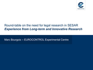 Round-table on the need for legal research in SESAR
Experience from Long-term and Innovative Research
Marc Bourgois -- EUROCONTROL Experimental Centre
 