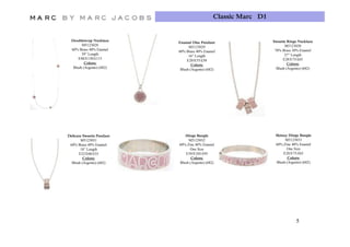 Classic Marc D1


  Doublewrap N kl
  D bl         Necklace                                          Sweetie Rings Necklace
                           Enamel Disc Pendant
        M5123028                                                        M5123030
                                 M5123029
  60% Brass 40% Enamel                                            70% Brass 30% Enamel
                           60% Brass 40% Enamel
        39” Length                                                      27” Length
                                 16” Length
      E48/E130/£115                                                    E28/E75/£65
                                E20/E55/£50
          Colors:                                                         Colors:
                                   Colors:
   Blush (Argento) (682)                                           Blush (A
                                                                   Bl h (Argento) (682)
                                                                               t )
                            Blush (Argento) (682)




Delicate Sweetie Pendant      Hinge Bangle                        Skinny Hinge Bangle
       M5123031                 M5123032                               M5123033
 60% Brass 40% Enamel      60% Zinc 40% Enamel                    60% Zinc 40% Enamel
       18” Length                One Size                               One Size
      E22/E60/£55             E39/E105/£95                            E28/E75/£65
         Colors:                  Colors:                                Colors:
  Blush (Argento) (682)    Blush (Argento) (682)                  Blush (Argento) (682)




                                                                              5
 