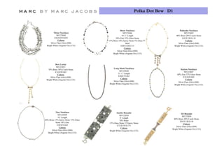 Polka Dot Bow D1



                                                 Short Necklace                          Palisades Necklace
        Titina Necklace                              M5123046                                 M5123045
            M5123044                               18 ½” Length                      80% Brass 20% Czech Stone
         E94/E255/£225                       50% Zinc 25% Glass Stone                      E45/E120/£110
             Colors:                  15% Brass 10% Epoxy Stone 5% Glass 5%                    Colors:
     Silver Flare (Oro) (048)                           Steel                          Silver Flare (Oro) (048)
 Bright White (Argento Ox) (133)                  E48/E130/£115                    Bright White (Argento Ox) (133)
                                                      Colors:
                                              Silver Flare (Oro) (048)
                                          Bright White (Argento Ox) (133)




           Bow Lariat
            M5123051
                                          Long Mesh Necklace                              Station Necklace
   70% Brass 30% Czech Stone
                                                 M5123048                                     M5123047
          E35/E95/£85
                                               31 ¼” Length                           60% Zinc 27% Glass Stone
             Colors:
                                               E28/E75/£65                                  E35/E95/£85
     Silver Flare (Oro) (048)
                                                  Colors:                                      Colors:
                                                                                               C l
 Bright White (Argento Ox) (133)
                                          Silver Flare (Oro) (048)                     Silver Flare (Oro) (048)
                                      Bright White (Argento Ox) (133)              Bright White (Argento Ox) (133)




           Tiny Necklace                     Jumbo Bracelet
              M5123049                                                                  ID Bracelet
                                                M5123050                                  M5123054
              16” Length                        8” Length
60% Brass 15% Epoxy Stone 15% Glass                                              80% Brass 20% Czech Stone
                                                70% Brass                              E45/E120/£110
           Stone 10% Zinc             15% Glass Stone 15 Epoxy Stone
            E28/E75/£65                                                                    Colors:
                                              E72/E195/E175                        Silver Flare (Oro) (048)
               Colors:                           Colors:
       Silver Flare (Oro) (048)                                                Bright White (Argento Ox) (133)
                                      Bright White (Argento Ox) (133)
   Bright White (Argento Ox) (133)
 