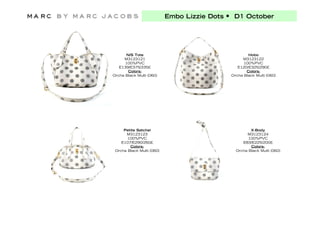 Embo Lizzie Dots • D1 October




      N/S Tote                                      Hobo
     M3123121                                    M3123122
      100%PVC                                     100%PVC
   E139/E375/335£                              E120/E325/290£
       Colors:                                     Colors:
Orcha Black Multi (060)                     Orcha Black Multi (060)




     Petite Satchel                                  X-Body
      M3123123                                     M3123124
       100%PVC                                      100%PVC
    E107/E290/260£                               E83/E225/200£
        Colors:                                      Colors:
 Orcha Black Multi (060)                      Orcha Black Multi (060)
 