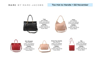 Too Hot to Handle • D2 November




                            Tote                                      Hobo
                         M3123068                                  M3123069
                     100% cow leather                          100% cow leather
                      E194/E525/£470                            E157/E425/£380
                           Colors:                                   Colors:
                        Black (001)                               Black (001)
                     Lipstick Red (612)                        Lipstick Red (612)
                        Nude (650)                                Nude (650)




   Mini Shopper                           Small Top Handle                         Sia
    M3123073                                  M3123072                         M3123074
100% cow leather                          100% cow leather                 100% cow leather
 E146/E395/350£                            E156/E420/£375                   E107/E290/£260
      Colors:                                   Colors:                          Colors:
   Black (001)                               Black (001)                      Black (001)
Lipstick Red (612)                        Lipstick Red (612)               Lipstick Red (612)
    Nude (650)                               Nude (650)                       Nude (650)
 