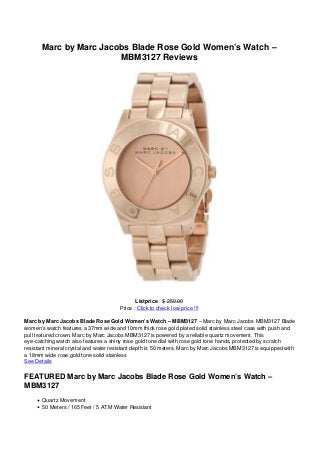 Marc by Marc Jacobs Blade Rose Gold Women’s Watch –
                        MBM3127 Reviews




                                             Listprice : $ 250.00
                                      Price : Click to check low price !!!

Marc by Marc Jacobs Blade Rose Gold Women’s Watch – MBM3127 – Marc by Marc Jacobs MBM3127 Blade
women’s watch features a 37mm wide and 10mm thick rose gold plated solid stainless steel case with push and
pull textured crown. Marc by Marc Jacobs MBM3127 is powered by a reliable quartz movement. This
eye-catching watch also features a shiny rose gold tone dial with rose gold tone hands, protected by scratch
resistant mineral crystal and water resistant depth is 50 meters. Marc by Marc Jacobs MBM3127 is equipped with
a 18mm wide rose gold tone solid stainless
See Details

FEATURED Marc by Marc Jacobs Blade Rose Gold Women’s Watch –
MBM3127
       Quartz Movement
       50 Meters / 165 Feet / 5 ATM Water Resistant
 
