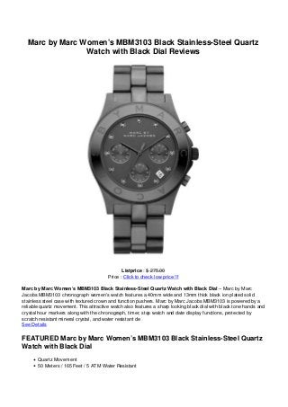 Marc by Marc Women’s MBM3103 Black Stainless-Steel Quartz
Watch with Black Dial Reviews
Listprice : $ 275.00
Price : Click to check low price !!!
Marc by Marc Women’s MBM3103 Black Stainless-Steel Quartz Watch with Black Dial – Marc by Marc
Jacobs MBM3103 chronograph women’s watch features a 40mm wide and 13mm thick black ion plated solid
stainless steel case with textured crown and function pushers. Marc by Marc Jacobs MBM3103 is powered by a
reliable quartz movement. This attractive watch also features a sharp looking black dial with black tone hands and
crystal hour markers along with the chronograph, timer, stop watch and date display functions, protected by
scratch resistant mineral crystal, and water resistant de
See Details
FEATURED Marc by Marc Women’s MBM3103 Black Stainless-Steel Quartz
Watch with Black Dial
Quartz Movement
50 Meters / 165 Feet / 5 ATM Water Resistant
 