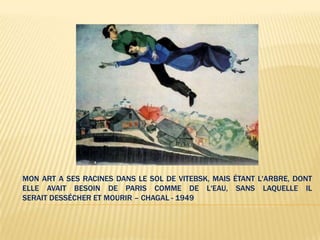 MON ART A SES RACINES DANS LE SOL DE VITEBSK, MAIS ÉTANT L'ARBRE, DONT
ELLE AVAIT BESOIN DE PARIS COMME DE L'EAU, SANS LAQUELLE IL
SERAIT DESSÉCHER ET MOURIR – CHAGAL - 1949
 