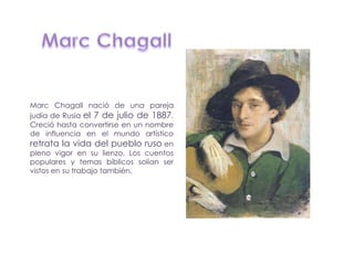 Marc Chagall nació de una pareja
judía de Rusia el 7 de julio de 1887.
Creció hasta convertirse en un nombre
de influencia en el mundo artístico
retrata la vida del pueblo ruso en
pleno vigor en su lienzo. Los cuentos
populares y temas bíblicos solían ser
vistos en su trabajo también.
 