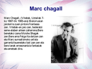 Marc chagall
Marc Chagall, (Vitebsk, Uztailak 7-
ko 1887-tik 1985-era) Bielorrusian
jaioterria zuen pintore frantsesa
zen. Vitebsk-en jaio zen, bederatzi
seme-alaben artean zaharrena.Bere
benetako izena Moishe Shagak
zen.Bere ama Felga Ita deitzen zen
eta Marc surrealismoko artista
garrantzitsuenetako bat izan zen eta
bere lanak erresonantzia fantasiak
eta ametsak dira.
 