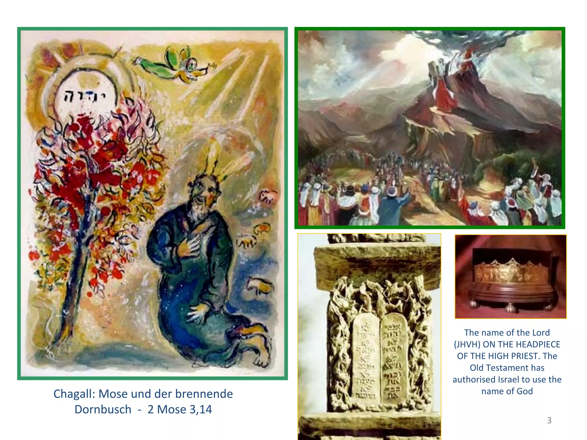 Korona - JHWH




                                                     The name of the Lord
                                                  (JHVH) ON THE HEADPIECE
                                                   OF THE HIGH PRIEST. The
                                                      Old Testament has
                                                  authorised Israel to use the
Chagall: Mose und der brennende                          name of God
   Dornbusch - 2 Mose 3,14
                                                                          3
 