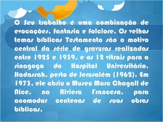 O Seu trabalho é uma combinação de
evocações, fantasia e folclore. Os velhos
temas bíblicos Testamento são o motivo
central da série de gravuras realizadas
entre 1925 e 1939, e os 12 vitrais para a
sinagoga do Hospital Universitário.
Hadassah, perto de Jerusalém (1962). Em
1973, ele abriu o Museu Marc Chagall de
Nice, na Riviera Francesa, para
acomodar centenas de suas obras
bíblicas.
 