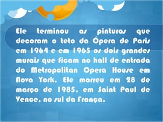 Ele terminou as pinturas que
decoram o teto da Ópera de Paris
em 1964 e em 1965 os dois grandes
murais que ficam no hall de entrada
do Metropolitan Opera House em
Nova York. Ele morreu em 28 de
março de 1985, em Saint Paul de
Vence, no sul da França.
 