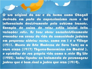 O uso original da cor e da forma como Chagall
derivada em parte do expressionismo russo e foi
influenciado decisivamente pelo cubismo francês.
Exemplo de caixa de velas estilo inicial feita
variações sutis. As Suas obras caracteristicamente
evocadas em cenas da vida da comunidade judaica
em pequenas aldeias russas, como em I é o Village
(1911, Museu de Arte Moderna de Nova York) ou a
casa cinza (1917) Thyssen-Bornemisza em Madrid ),
e episódios de sua própria vida como a série My Life
(1922), todos ligados ao tratamento de personagens
judeus que é bom sinal o judeu que reza (1914).
 