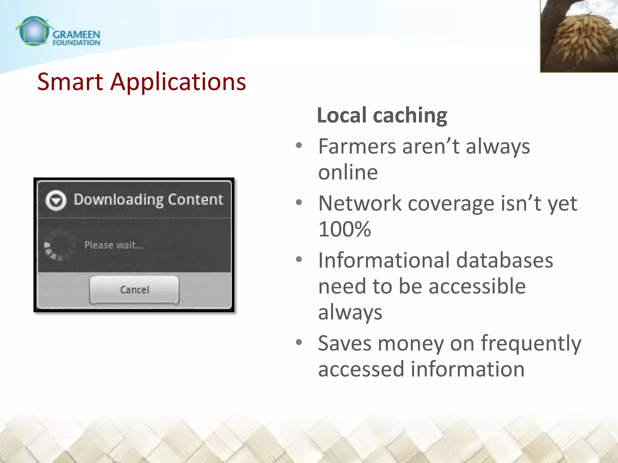 Smart Applications
                         Local caching
                     •   Farmers aren’t always
                         online
                     •   Network coverage isn’t yet
                         100%
                     •   Informational databases
                         need to be accessible
                         always
                     •   Saves money on frequently
                         accessed information
 