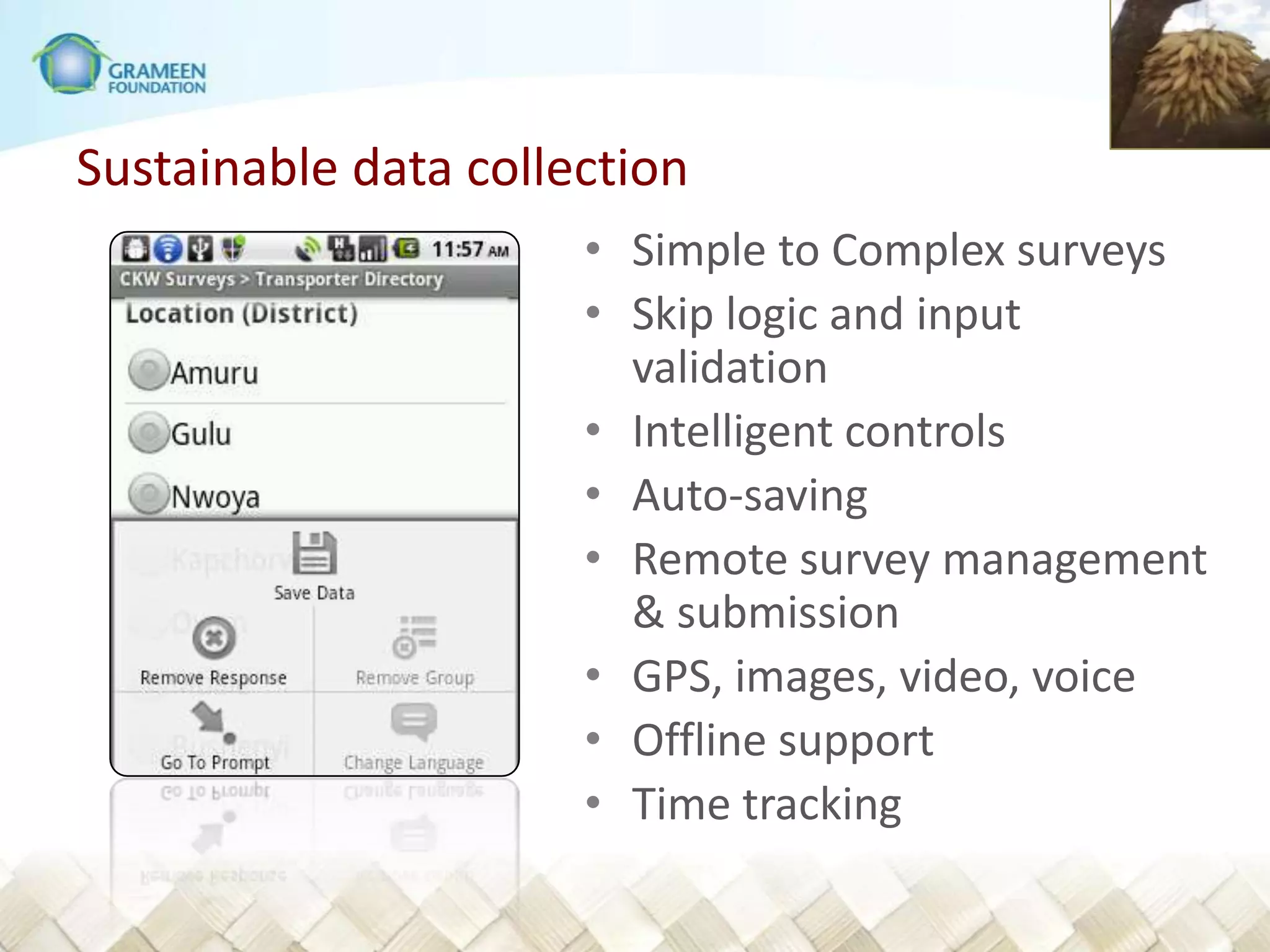 Sustainable data collection
                      • Simple to Complex surveys
                      • Skip logic and input
                        validation
                      • Intelligent controls
                      • Auto-saving
                      • Remote survey management
                        & submission
                      • GPS, images, video, voice
                      • Offline support
                      • Time tracking
 