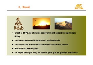 3. Dakar




• Creat al 1978, és el major esdeveniment esportiu de principis
  d’any.

• Una cursa que uneix amateurs i professionals.

• Una aventura humana extraordinaria al cor del desert.

• Més de 950 participants.

• Un repte pels que van; un sommi pels que es queden endarrera.
 