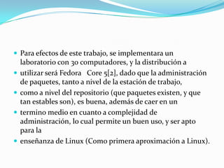Para efectos de este trabajo, se implementara un laboratorio con 30 computadores, y la distribución autilizar será FedoraCore 5[2], dado que la administración de paquetes, tanto a nivel de la estación de trabajo,como a nivel del repositorio (que paquetes existen, y que tan estables son), es buena, además de caer en untermino medio en cuanto a complejidad de administración, lo cual permite un buen uso, y ser apto para laenseñanza de Linux (Como primera aproximación a Linux).