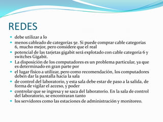 REDES debe utilizar a lomenos cableado de categorías 5e. Si puede comprar cable categorías 6, mucho mejor, pero considere que el realpotencial de las tarjetas gigabit será explotado con cable categoria 6 y switchesGigabit.La disposición de los computadores es un problema particular, ya que es determinado en gran parte porel lugar físico a utilizar, pero como recomendación, los computadores deben dar la pantalla hacia la salade control del laboratorio, y esta sala debe estar de paso a la salida, de forma de vigilar el acceso, y podercontrolar que se ingresa y se saca del laboratorio. En la sala de control del laboratorio, se encontraran tantolos servidores como las estaciones de administración y monitoreo.