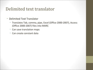 Delimited text translator
• Delimited Text Translator
• Translates Tab, comma, pipe, Excel (Office 2000-2007), Access
(Office 2000-2007) files into MARC
• Can save translation maps
• Can create constant data
 
