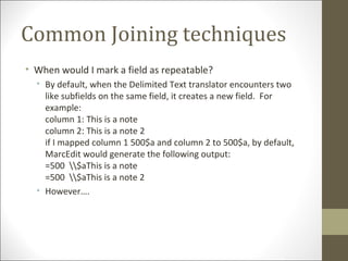 Common Joining techniques
• When would I mark a field as repeatable?
• By default, when the Delimited Text translator encounters two
like subfields on the same field, it creates a new field. For
example:
column 1: This is a note
column 2: This is a note 2
if I mapped column 1 500$a and column 2 to 500$a, by default,
MarcEdit would generate the following output:
=500 $aThis is a note
=500 $aThis is a note 2
• However….
 