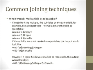Common Joining techniques
• When would I mark a field as repeatable?
• If I need to have multiple, like subfields on the same field, for
example, like a subject field – we would mark the field as
repeatable:
column 1: Geology
column 2: Oregon
column 3: Corvallis
If these fields were not marked as repeatable, the output would
look like:
=650 0$aGeology$zOregon
=650 0$zCorvallis
However, if these fields were marked as repeatable, the output
would look like:
=650 0$aGeology$zOregon$zCorvallis
 