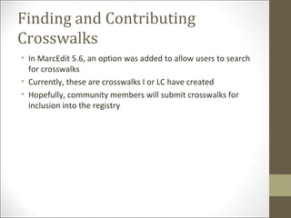 Finding and Contributing
Crosswalks
• In MarcEdit 5.6, an option was added to allow users to search
for crosswalks
• Currently, these are crosswalks I or LC have created
• Hopefully, community members will submit crosswalks for
inclusion into the registry
 