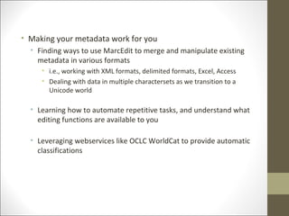 • Making your metadata work for you
• Finding ways to use MarcEdit to merge and manipulate existing
metadata in various formats
• i.e., working with XML formats, delimited formats, Excel, Access
• Dealing with data in multiple charactersets as we transition to a
Unicode world
• Learning how to automate repetitive tasks, and understand what
editing functions are available to you
• Leveraging webservices like OCLC WorldCat to provide automatic
classifications
 
