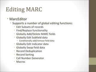 Editing MARC
• MarcEditor
• Supports a number of global editing functions:
• Edit Subsets of records
• Find/Replace functionality
• Globally Add/Delete MARC fields
• Globally Edit Subfield data
• Conditionally add/remove field data
• Globally Edit Indicator data
• Globally Swap field data
• Record Deduplication
• Record Sorting
• Call Number Generator
• Macros
 