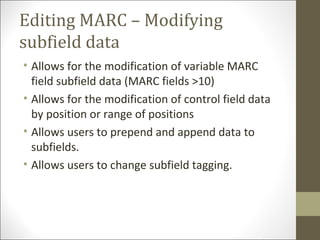 Editing MARC – Modifying
subfield data
• Allows for the modification of variable MARC
field subfield data (MARC fields >10)
• Allows for the modification of control field data
by position or range of positions
• Allows users to prepend and append data to
subfields.
• Allows users to change subfield tagging.
 