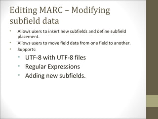 Editing MARC – Modifying
subfield data
• Allows users to insert new subfields and define subfield
placement.
• Allows users to move field data from one field to another.
• Supports:
• UTF-8 with UTF-8 files
• Regular Expressions
• Adding new subfields.
 