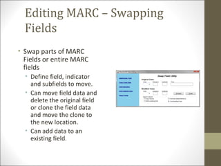Editing MARC – Swapping
Fields
• Swap parts of MARC
Fields or entire MARC
fields
• Define field, indicator
and subfields to move.
• Can move field data and
delete the original field
or clone the field data
and move the clone to
the new location.
• Can add data to an
existing field.
 