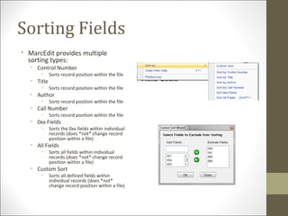 Sorting Fields
• MarcEdit provides multiple
sorting types:
• Control Number
• Sorts record position within the file
• Title
• Sorts record position within the file
• Author
• Sorts record position within the file
• Call Number
• Sorts record position within the file
• 0xx Fields
• Sorts the 0xx fields within individual
records (does *not* change record
position within a file)
• All Fields
• Sorts all fields within individual
records (does *not* change record
position within a file)
• Custom Sort
• Sorts all defined fields within
individual records (does *not*
change record position within a file)
 