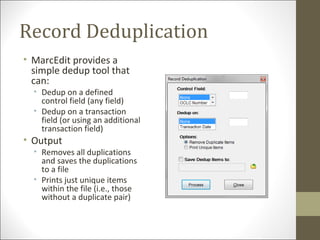 Record Deduplication
• MarcEdit provides a
simple dedup tool that
can:
• Dedup on a defined
control field (any field)
• Dedup on a transaction
field (or using an additional
transaction field)
• Output
• Removes all duplications
and saves the duplications
to a file
• Prints just unique items
within the file (i.e., those
without a duplicate pair)
 