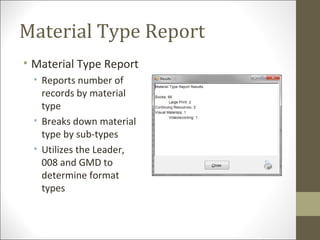 Material Type Report
• Material Type Report
• Reports number of
records by material
type
• Breaks down material
type by sub-types
• Utilizes the Leader,
008 and GMD to
determine format
types
 