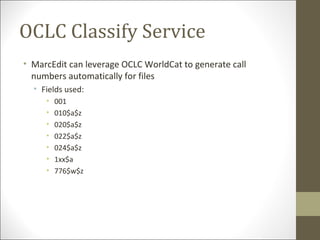 • MarcEdit can leverage OCLC WorldCat to generate call
numbers automatically for files
• Fields used:
• 001
• 010$a$z
• 020$a$z
• 022$a$z
• 024$a$z
• 1xx$a
• 776$w$z
OCLC Classify Service
 
