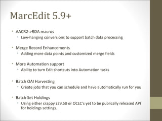 MarcEdit 5.9+
• AACR2->RDA macros
• Low-hanging conversions to support batch data processing
• Merge Record Enhancements
• Adding more data points and customized merge fields
• More Automation support
• Ability to turn Edit shortcuts into Automation tasks
• Batch OAI Harvesting
• Create jobs that you can schedule and have automatically run for you
• Batch Set Holdings
• Using either crappy z39.50 or OCLC’s yet to be publically released API
for holdings settings.
 