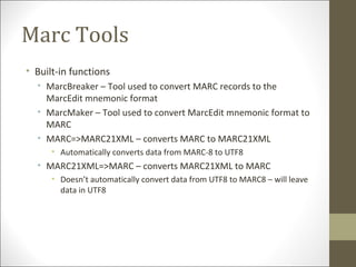 Marc Tools
• Built-in functions
• MarcBreaker – Tool used to convert MARC records to the
MarcEdit mnemonic format
• MarcMaker – Tool used to convert MarcEdit mnemonic format to
MARC
• MARC=>MARC21XML – converts MARC to MARC21XML
• Automatically converts data from MARC-8 to UTF8
• MARC21XML=>MARC – converts MARC21XML to MARC
• Doesn’t automatically convert data from UTF8 to MARC8 – will leave
data in UTF8
 