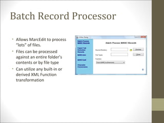 Batch Record Processor
• Allows MarcEdit to process
“lots” of files.
• Files can be processed
against an entire folder’s
contents or by file type
• Can utilize any built-in or
derived XML Function
transformation
 