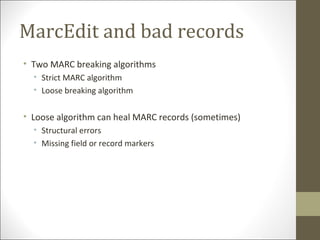 MarcEdit and bad records
• Two MARC breaking algorithms
• Strict MARC algorithm
• Loose breaking algorithm
• Loose algorithm can heal MARC records (sometimes)
• Structural errors
• Missing field or record markers
 
