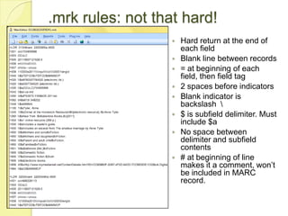 .mrk rules: not that hard!Hard return at the end of each fieldBlank line between records= at beginning of each field, then field tag2 spaces before indicatorsBlank indicator is backslash  \$ is subfield delimiter. Must include $aNo space between delimiter and subfield contents# at beginning of line makes it a comment, won’t be included in MARC record.