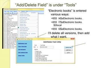 “Add/Delete Field” is under “Tools”“Electronic books” is entered various ways:=655  \4$aElectronic books.=655  \7$aElectronic books. $2local=655  \0$aElectronic books.I’ll delete all versions, then add what I want.
