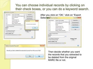 You can choose individual records by clicking on their check boxes, or you can do a keyword search.After you click on “OK,” click on “Export Selected.”Then decide whether you want the records that you extracted to be deleted from the original MARC file or not.