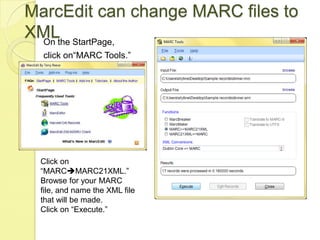 MarcEdit can change MARC files to XMLOn the StartPage, click on“MARC Tools.”Click on “MARCMARC21XML.” Browse for your MARC file, and name the XML file that will be made. Click on “Execute.”