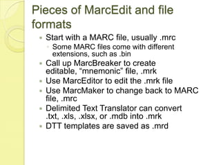 Pieces of MarcEdit and file formatsStart with a MARC file, usually .mrcSome MARC files come with different extensions, such as .binCall up MarcBreaker to create editable, “mnemonic” file, .mrkUse MarcEditor to edit the .mrk fileUse MarcMaker to change back to MARC file, .mrcDelimited Text Translator can convert .txt, .xls, .xlsx, or .mdb into .mrkDTT templates are saved as .mrd