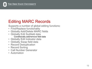 13
Editing MARC Records
Supports a number of global editing functions:
• Find/Replace functionality
• Globally Add/Delete MARC fields
• Globally Edit Subfield data
Conditionally add/remove field data
• Globally Edit Indicator data
• Globally Swap field data
• Record Deduplication
• Record Sorting
• Call Number Generator
• Automation
 
