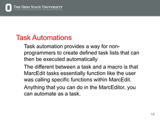 14
Task Automations
Task automation provides a way for non-
programmers to create defined task lists that can
then be executed automatically
The different between a task and a macro is that
MarcEdit tasks essentially function like the user
was calling specific functions within MarcEdit.
Anything that you can do in the MarcEditor, you
can automate as a task.
 
