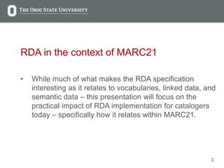 3
RDA in the context of MARC21
• While much of what makes the RDA specification
interesting as it relates to vocabularies, linked data, and
semantic data – this presentation will focus on the
practical impact of RDA implementation for catalogers
today – specifically how it relates within MARC21.
 