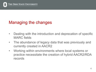4
Managing the changes
• Dealing with the introduction and deprecation of specific
MARC fields
• The abundance of legacy data that was previously and
currently created in AACR2
• Working within environments where local systems or
practice necessitate the creation of hybrid AACR2/RDA
records
 
