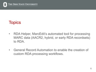 6
Topics
• RDA Helper, MarcEdit’s automated tool for processing
MARC data (AACR2, hybrid, or early RDA recordsets)
to RDA.
• General Record Automation to enable the creation of
custom RDA processing workflows.
 