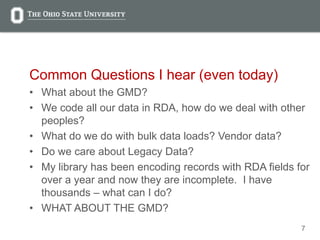 7
Common Questions I hear (even today)
• What about the GMD?
• We code all our data in RDA, how do we deal with other
peoples?
• What do we do with bulk data loads? Vendor data?
• Do we care about Legacy Data?
• My library has been encoding records with RDA fields for
over a year and now they are incomplete. I have
thousands – what can I do?
• WHAT ABOUT THE GMD?
 
